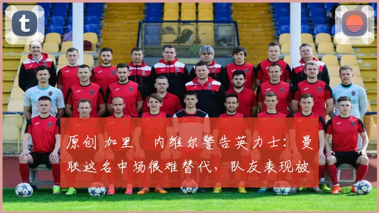 原创 加里・内维尔警告英力士：曼联这名中场很难替代，队友表现被赞 “离谱”