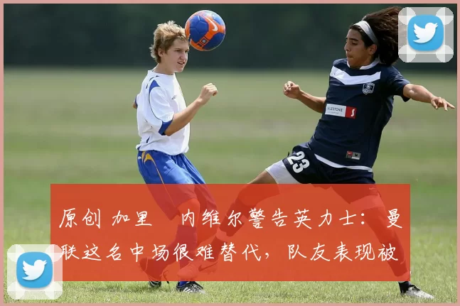 原创 加里・内维尔警告英力士:曼联这名中场很难替代,队友表现被赞 “离谱”