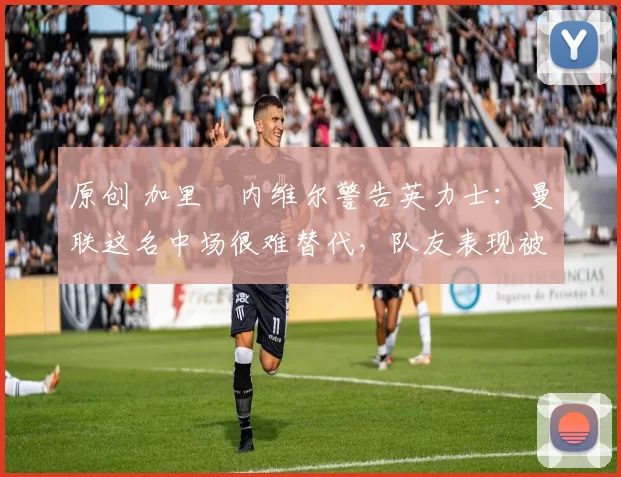 原创 加里・内维尔警告英力士：曼联这名中场很难替代，队友表现被赞 “离谱”