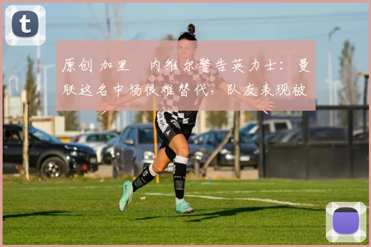 原创 加里・内维尔警告英力士：曼联这名中场很难替代，队友表现被赞 “离谱”