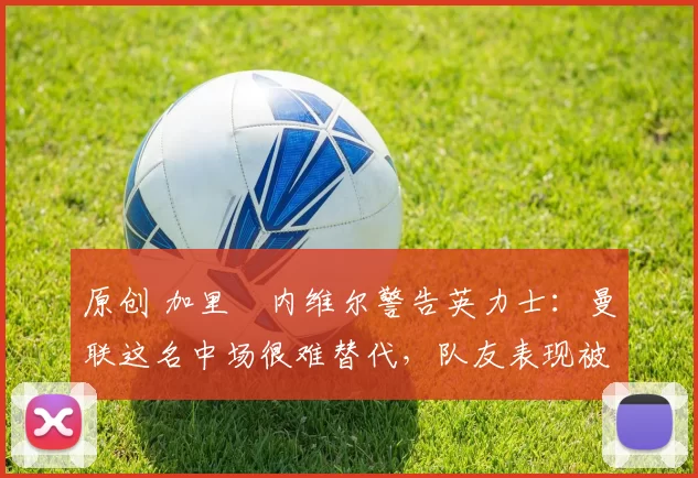 原创 加里・内维尔警告英力士：曼联这名中场很难替代，队友表现被赞 “离谱”