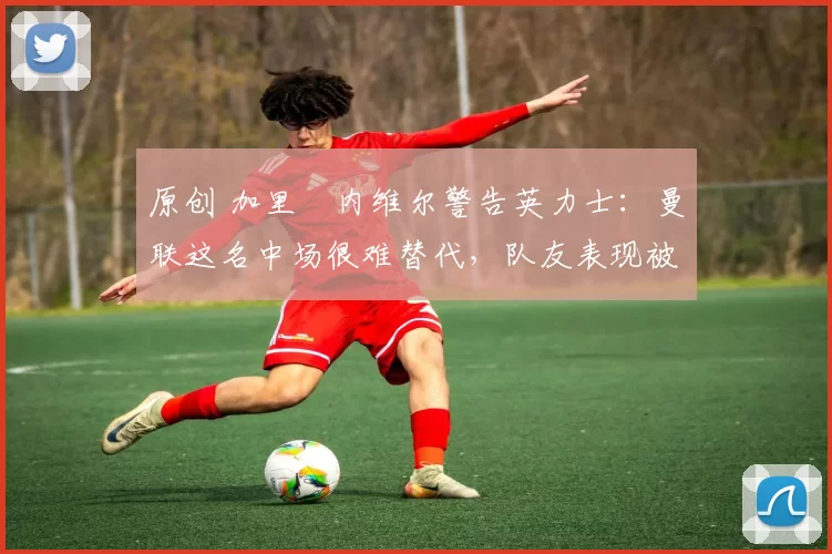 原创 加里・内维尔警告英力士：曼联这名中场很难替代，队友表现被赞 “离谱”
