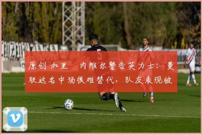 原创 加里・内维尔警告英力士：曼联这名中场很难替代，队友表现被赞 “离谱”
