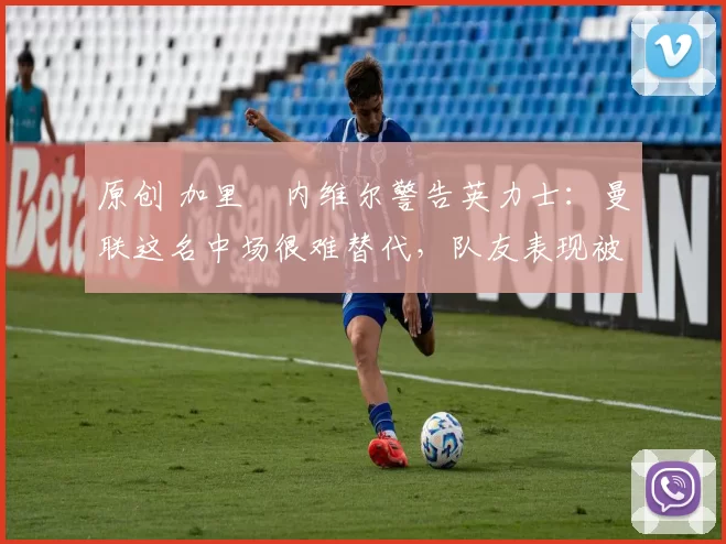 原创 加里・内维尔警告英力士：曼联这名中场很难替代，队友表现被赞 “离谱”