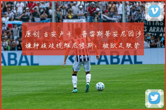 原创 吉安卢卡・普雷斯蒂安尼因涉嫌种族歧视维尼修斯,被欧足联禁赛