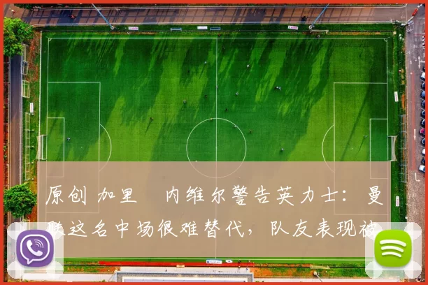 原创 加里・内维尔警告英力士：曼联这名中场很难替代，队友表现被赞 “离谱”