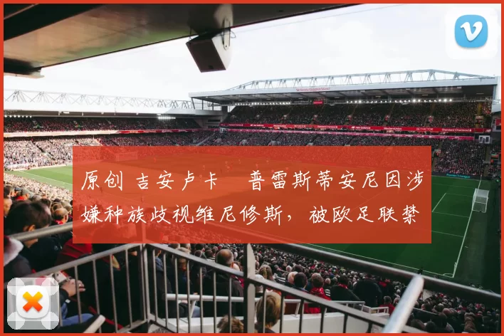 原创 吉安卢卡・普雷斯蒂安尼因涉嫌种族歧视维尼修斯，被欧足联禁赛