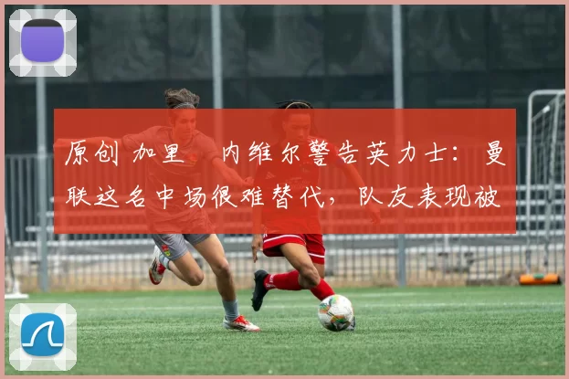 原创 加里・内维尔警告英力士:曼联这名中场很难替代,队友表现被赞 “离谱”