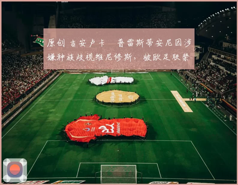 原创 吉安卢卡・普雷斯蒂安尼因涉嫌种族歧视维尼修斯，被欧足联禁赛