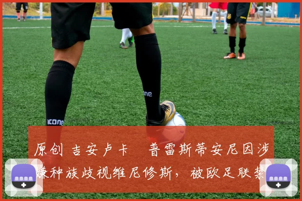 原创 吉安卢卡・普雷斯蒂安尼因涉嫌种族歧视维尼修斯，被欧足联禁赛