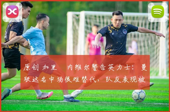 原创 加里・内维尔警告英力士：曼联这名中场很难替代，队友表现被赞 “离谱”