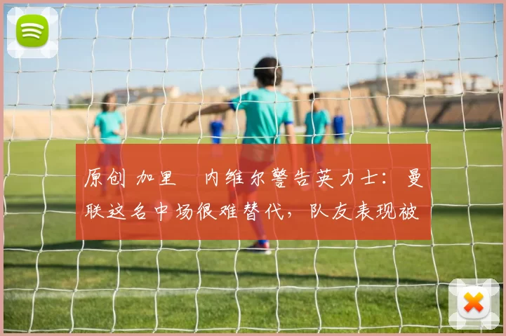 原创 加里・内维尔警告英力士：曼联这名中场很难替代，队友表现被赞 “离谱”