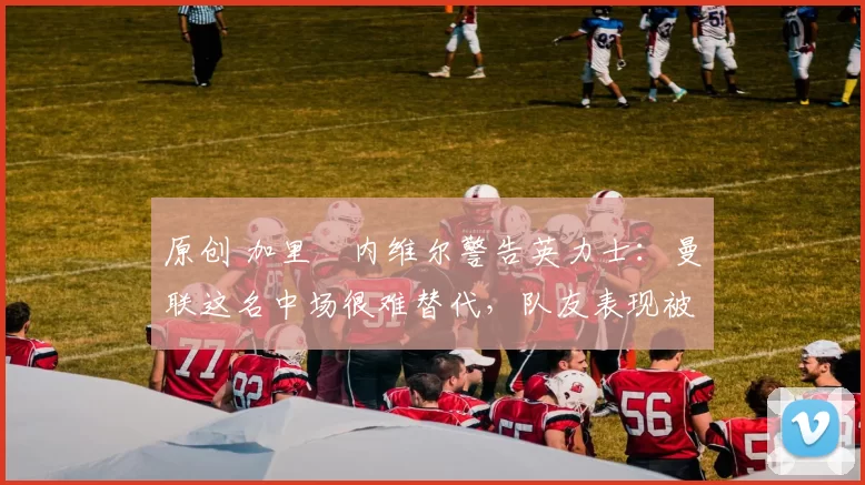 原创 加里・内维尔警告英力士：曼联这名中场很难替代，队友表现被赞 “离谱”