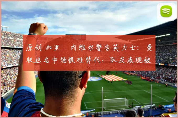 原创 加里・内维尔警告英力士:曼联这名中场很难替代,队友表现被赞 “离谱”