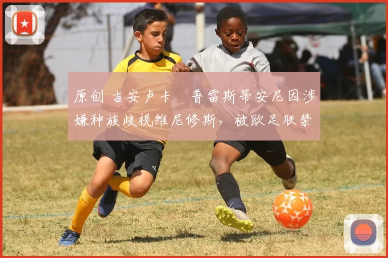 原创 吉安卢卡・普雷斯蒂安尼因涉嫌种族歧视维尼修斯,被欧足联禁赛