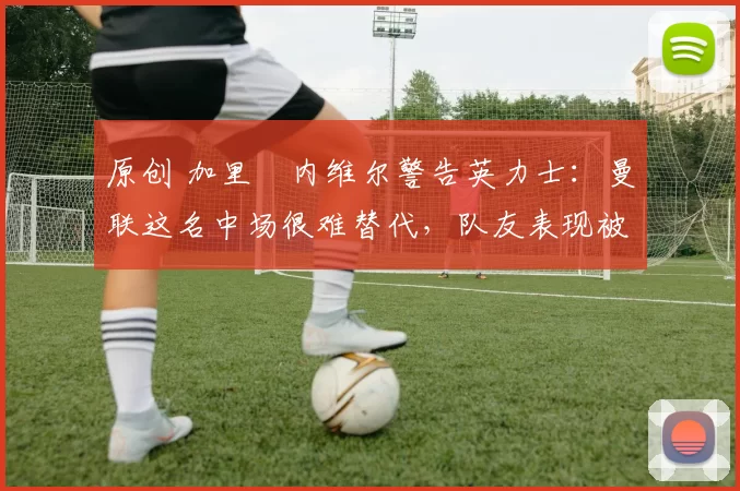 原创 加里・内维尔警告英力士:曼联这名中场很难替代,队友表现被赞 “离谱”