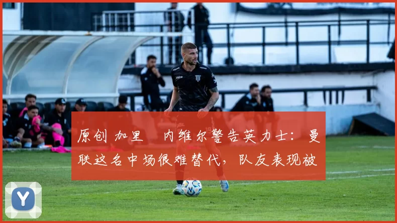 原创 加里・内维尔警告英力士：曼联这名中场很难替代，队友表现被赞 “离谱”