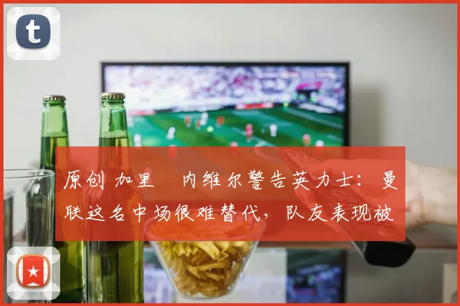 原创 加里・内维尔警告英力士：曼联这名中场很难替代，队友表现被赞 “离谱”