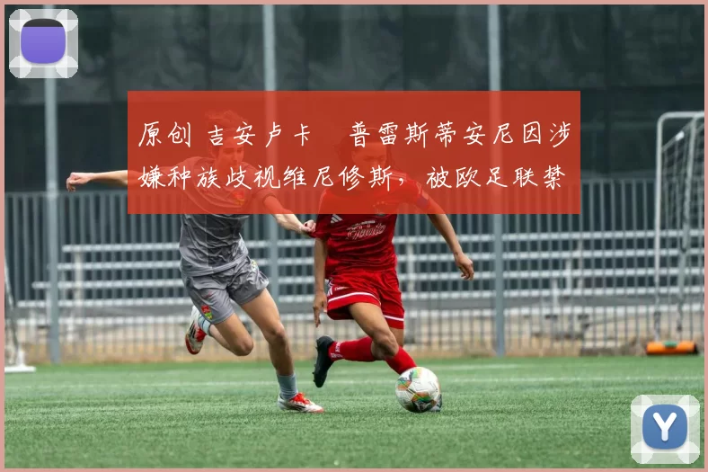 原创 吉安卢卡・普雷斯蒂安尼因涉嫌种族歧视维尼修斯，被欧足联禁赛