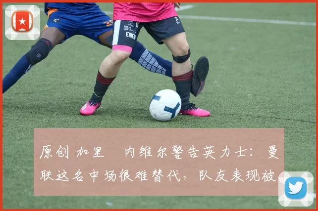 原创 加里・内维尔警告英力士:曼联这名中场很难替代,队友表现被赞 “离谱”