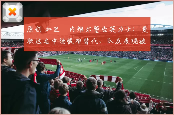 原创 加里・内维尔警告英力士:曼联这名中场很难替代,队友表现被赞 “离谱”