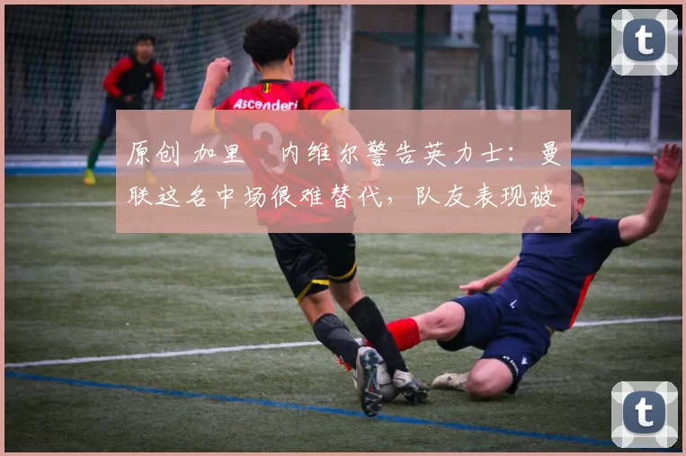 原创 加里・内维尔警告英力士：曼联这名中场很难替代，队友表现被赞 “离谱”