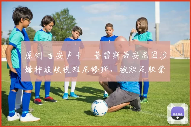 原创 吉安卢卡・普雷斯蒂安尼因涉嫌种族歧视维尼修斯,被欧足联禁赛