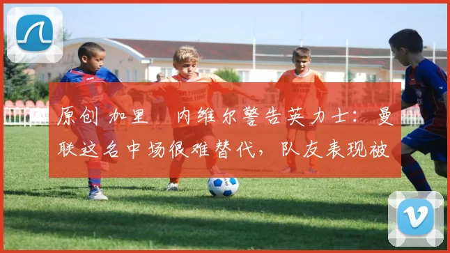 原创 加里・内维尔警告英力士：曼联这名中场很难替代，队友表现被赞 “离谱”