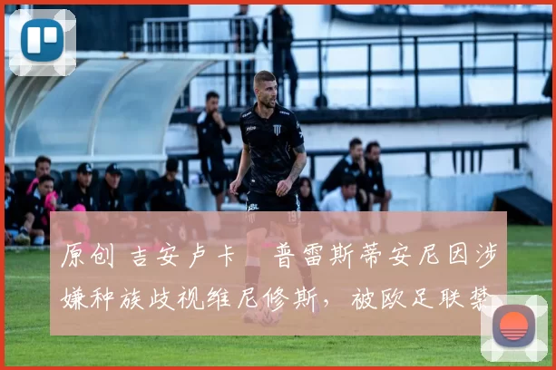 原创 吉安卢卡・普雷斯蒂安尼因涉嫌种族歧视维尼修斯,被欧足联禁赛