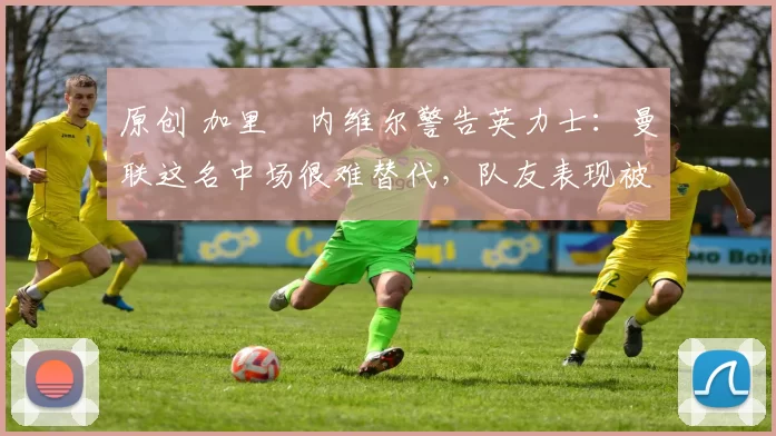原创 加里・内维尔警告英力士：曼联这名中场很难替代，队友表现被赞 “离谱”