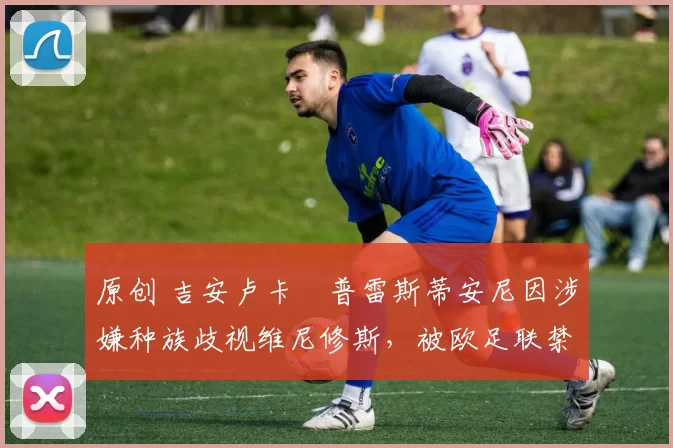 原创 吉安卢卡・普雷斯蒂安尼因涉嫌种族歧视维尼修斯,被欧足联禁赛