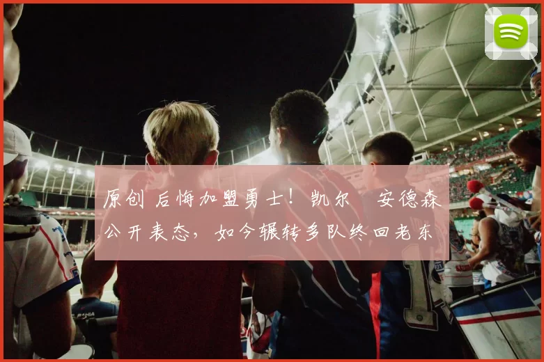 原创 后悔加盟勇士！凯尔・安德森公开表态，如今辗转多队终回老东家