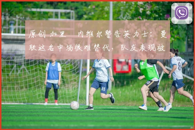 原创 加里・内维尔警告英力士:曼联这名中场很难替代,队友表现被赞 “离谱”