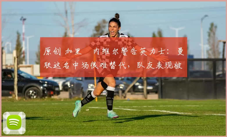 原创 加里・内维尔警告英力士：曼联这名中场很难替代，队友表现被赞 “离谱”