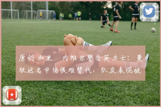 原创 加里・内维尔警告英力士：曼联这名中场很难替代，队友表现被赞 “离谱”