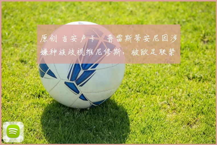 原创 吉安卢卡・普雷斯蒂安尼因涉嫌种族歧视维尼修斯，被欧足联禁赛