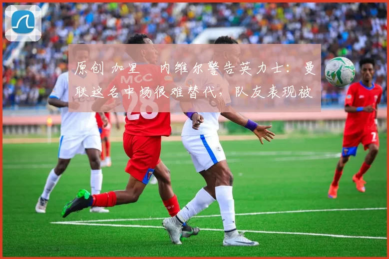 原创 加里・内维尔警告英力士:曼联这名中场很难替代,队友表现被赞 “离谱”