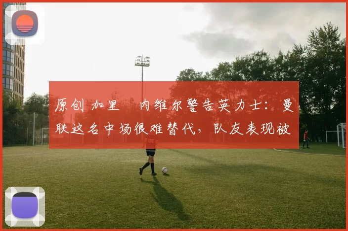 原创 加里・内维尔警告英力士:曼联这名中场很难替代,队友表现被赞 “离谱”