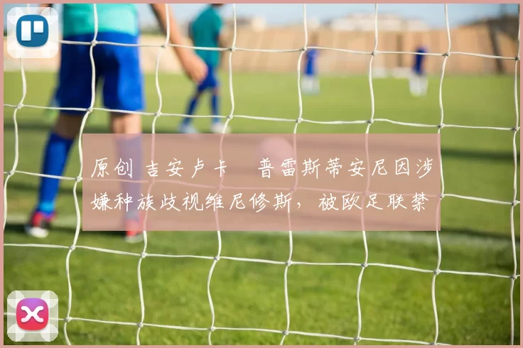 原创 吉安卢卡・普雷斯蒂安尼因涉嫌种族歧视维尼修斯，被欧足联禁赛