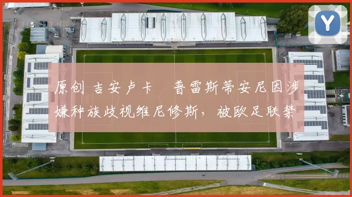 原创 吉安卢卡・普雷斯蒂安尼因涉嫌种族歧视维尼修斯，被欧足联禁赛