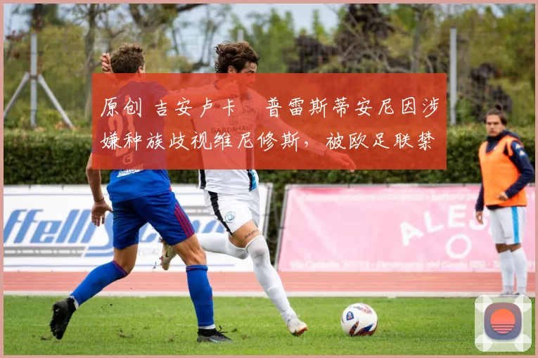 原创 吉安卢卡・普雷斯蒂安尼因涉嫌种族歧视维尼修斯，被欧足联禁赛