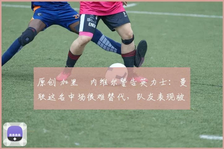 原创 加里・内维尔警告英力士:曼联这名中场很难替代,队友表现被赞 “离谱”