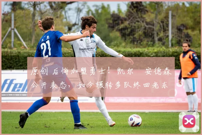 原创 后悔加盟勇士！凯尔・安德森公开表态，如今辗转多队终回老东家