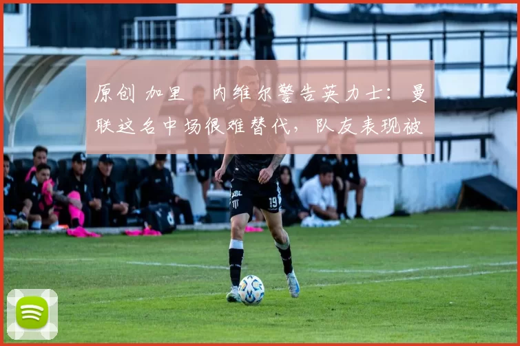 原创 加里・内维尔警告英力士：曼联这名中场很难替代，队友表现被赞 “离谱”