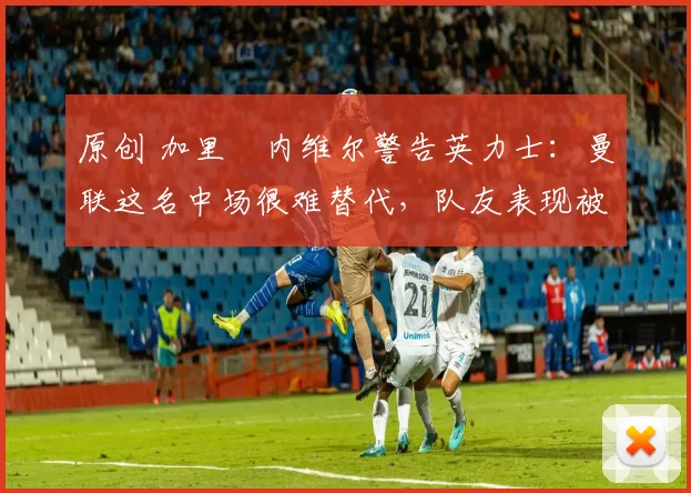 原创 加里・内维尔警告英力士:曼联这名中场很难替代,队友表现被赞 “离谱”