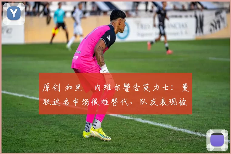 原创 加里・内维尔警告英力士：曼联这名中场很难替代，队友表现被赞 “离谱”