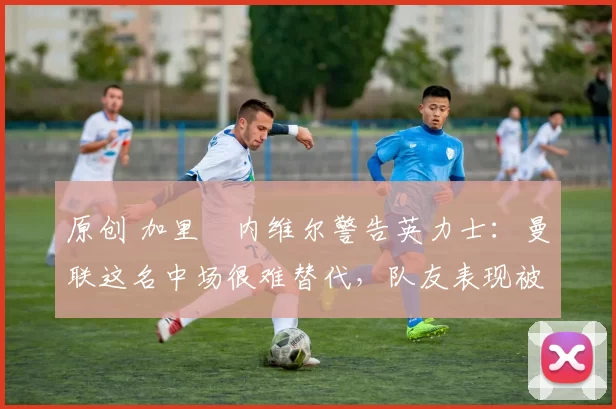原创 加里・内维尔警告英力士：曼联这名中场很难替代，队友表现被赞 “离谱”