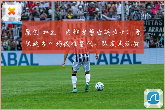 原创 加里・内维尔警告英力士：曼联这名中场很难替代，队友表现被赞 “离谱”