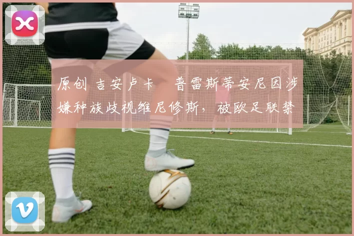 原创 吉安卢卡・普雷斯蒂安尼因涉嫌种族歧视维尼修斯，被欧足联禁赛