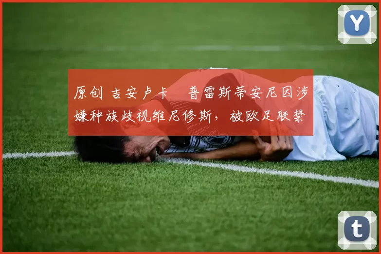 原创 吉安卢卡・普雷斯蒂安尼因涉嫌种族歧视维尼修斯，被欧足联禁赛